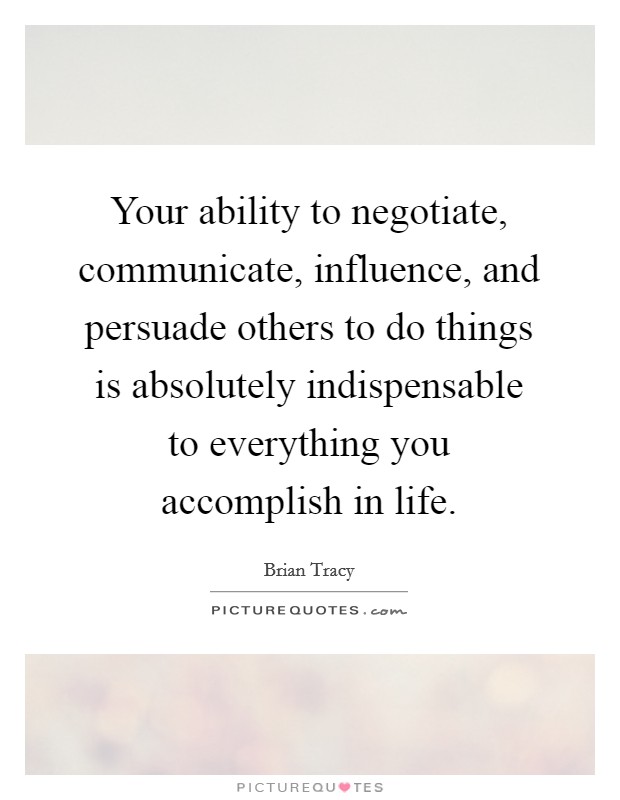 Your ability to negotiate, communicate, influence, and persuade others to do things is absolutely indispensable to everything you accomplish in life Picture Quote #1