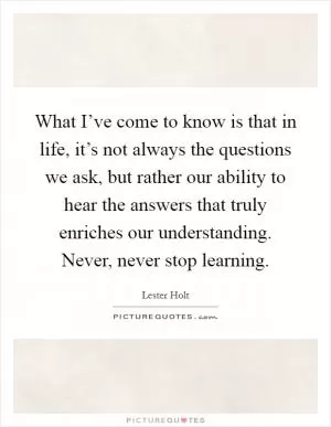 What I’ve come to know is that in life, it’s not always the questions we ask, but rather our ability to hear the answers that truly enriches our understanding. Never, never stop learning Picture Quote #1