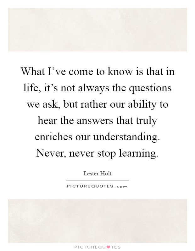What I've come to know is that in life, it's not always the questions we ask, but rather our ability to hear the answers that truly enriches our understanding. Never, never stop learning Picture Quote #1