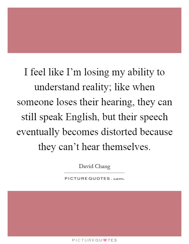 I feel like I'm losing my ability to understand reality; like when someone loses their hearing, they can still speak English, but their speech eventually becomes distorted because they can't hear themselves Picture Quote #1