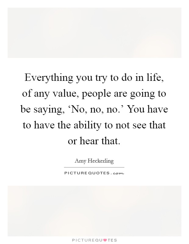 Everything you try to do in life, of any value, people are going to be saying, ‘No, no, no.' You have to have the ability to not see that or hear that Picture Quote #1