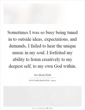 Sometimes I was so busy being tuned in to outside ideas, expectations, and demands, I failed to hear the unique music in my soul. I forfeited my ability to listen creatively to my deepest self, to my own God within Picture Quote #1