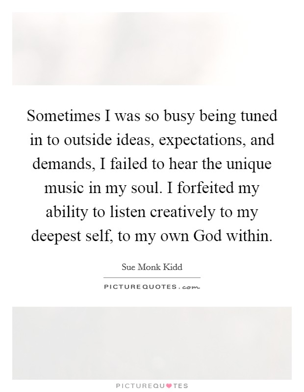 Sometimes I was so busy being tuned in to outside ideas, expectations, and demands, I failed to hear the unique music in my soul. I forfeited my ability to listen creatively to my deepest self, to my own God within Picture Quote #1