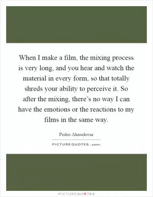 When I make a film, the mixing process is very long, and you hear and watch the material in every form, so that totally shreds your ability to perceive it. So after the mixing, there’s no way I can have the emotions or the reactions to my films in the same way Picture Quote #1