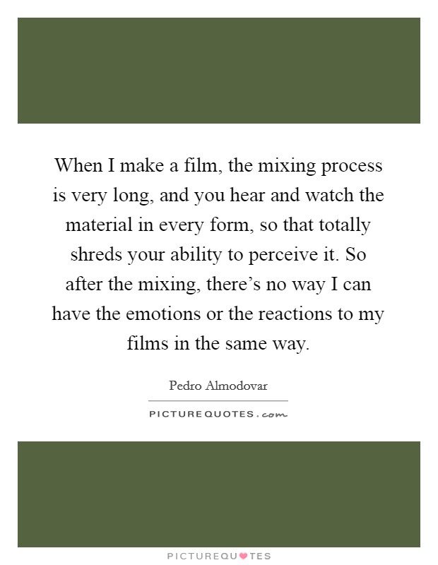 When I make a film, the mixing process is very long, and you hear and watch the material in every form, so that totally shreds your ability to perceive it. So after the mixing, there's no way I can have the emotions or the reactions to my films in the same way Picture Quote #1