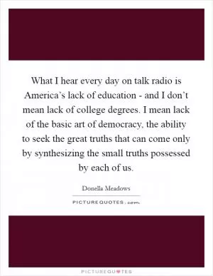 What I hear every day on talk radio is America’s lack of education - and I don’t mean lack of college degrees. I mean lack of the basic art of democracy, the ability to seek the great truths that can come only by synthesizing the small truths possessed by each of us Picture Quote #1