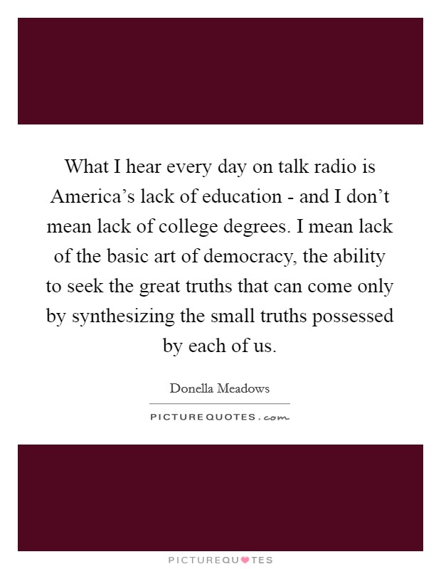 What I hear every day on talk radio is America's lack of education - and I don't mean lack of college degrees. I mean lack of the basic art of democracy, the ability to seek the great truths that can come only by synthesizing the small truths possessed by each of us Picture Quote #1