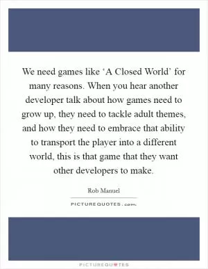 We need games like ‘A Closed World’ for many reasons. When you hear another developer talk about how games need to grow up, they need to tackle adult themes, and how they need to embrace that ability to transport the player into a different world, this is that game that they want other developers to make Picture Quote #1