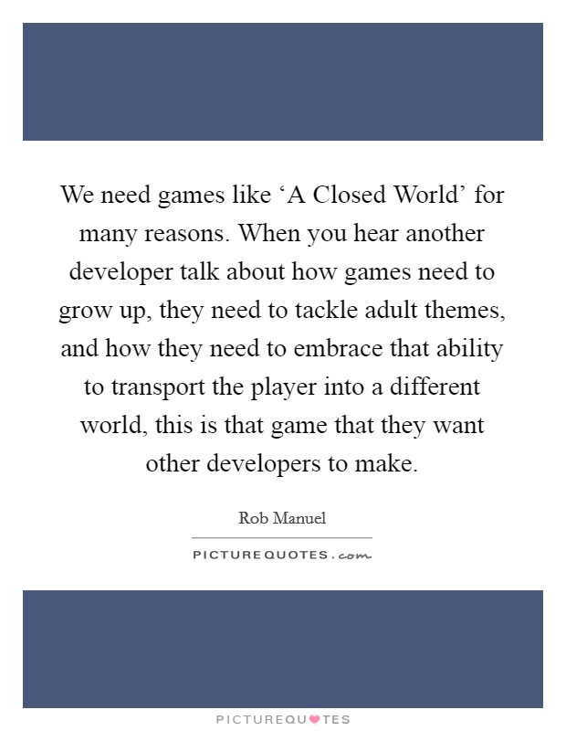 We need games like ‘A Closed World' for many reasons. When you hear another developer talk about how games need to grow up, they need to tackle adult themes, and how they need to embrace that ability to transport the player into a different world, this is that game that they want other developers to make Picture Quote #1
