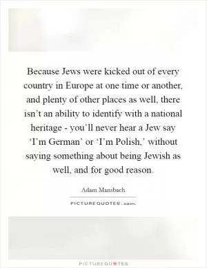 Because Jews were kicked out of every country in Europe at one time or another, and plenty of other places as well, there isn’t an ability to identify with a national heritage - you’ll never hear a Jew say ‘I’m German’ or ‘I’m Polish,’ without saying something about being Jewish as well, and for good reason Picture Quote #1