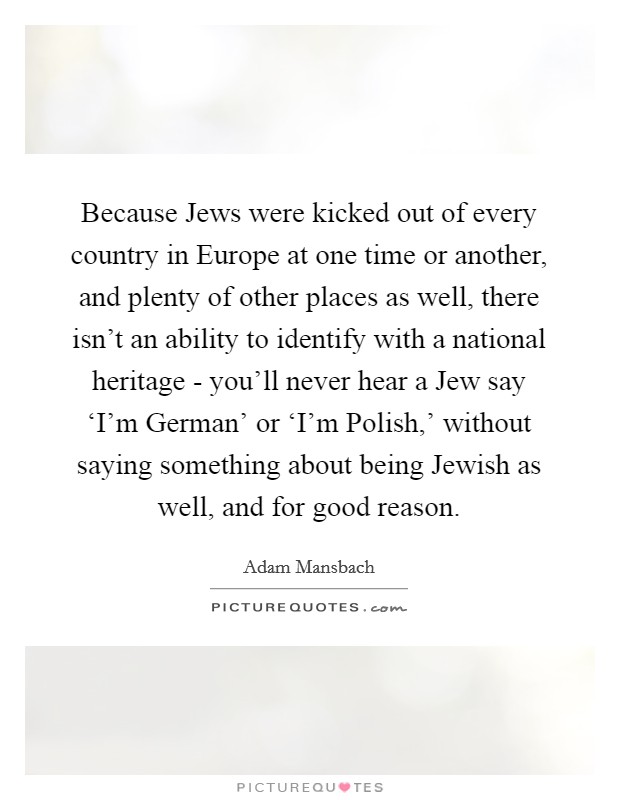 Because Jews were kicked out of every country in Europe at one time or another, and plenty of other places as well, there isn't an ability to identify with a national heritage - you'll never hear a Jew say ‘I'm German' or ‘I'm Polish,' without saying something about being Jewish as well, and for good reason Picture Quote #1