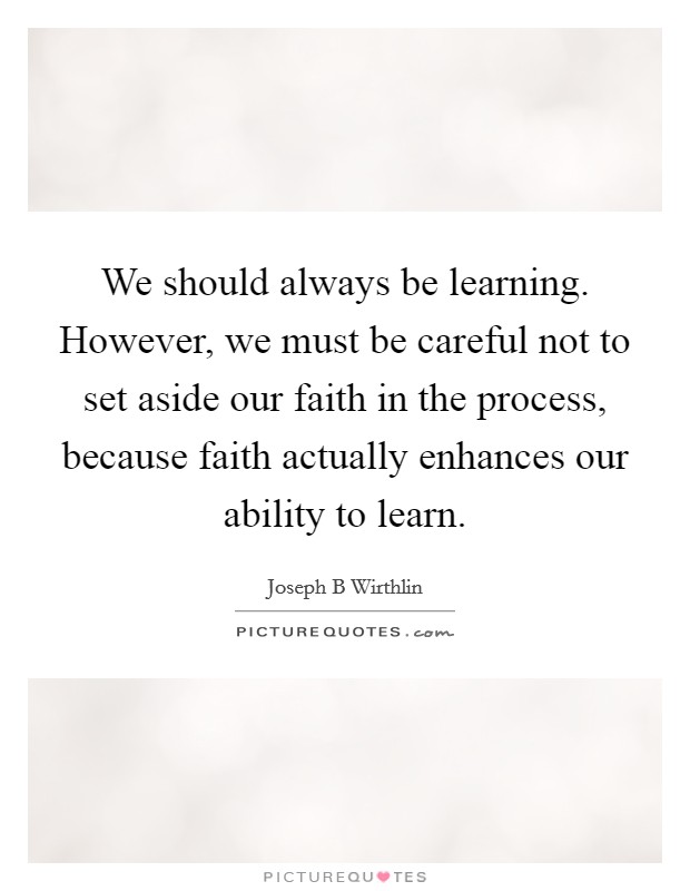 We should always be learning. However, we must be careful not to set aside our faith in the process, because faith actually enhances our ability to learn Picture Quote #1