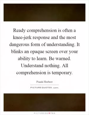 Ready comprehension is often a knee-jerk response and the most dangerous form of understanding. It blinks an opaque screen over your ability to learn. Be warned. Understand nothing. All comprehension is temporary Picture Quote #1