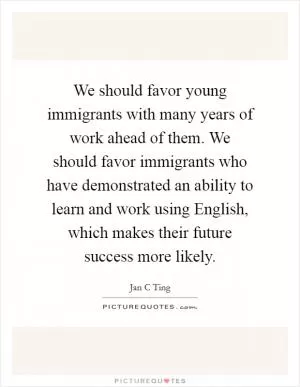 We should favor young immigrants with many years of work ahead of them. We should favor immigrants who have demonstrated an ability to learn and work using English, which makes their future success more likely Picture Quote #1