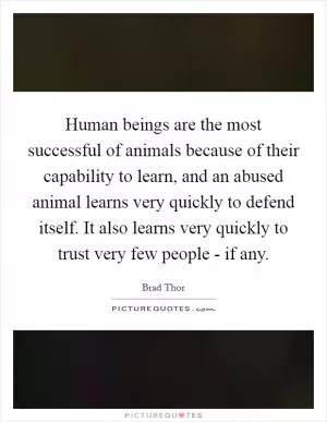 Human beings are the most successful of animals because of their capability to learn, and an abused animal learns very quickly to defend itself. It also learns very quickly to trust very few people - if any Picture Quote #1