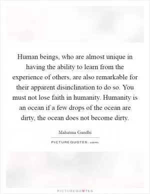 Human beings, who are almost unique in having the ability to learn from the experience of others, are also remarkable for their apparent disinclination to do so. You must not lose faith in humanity. Humanity is an ocean if a few drops of the ocean are dirty, the ocean does not become dirty Picture Quote #1