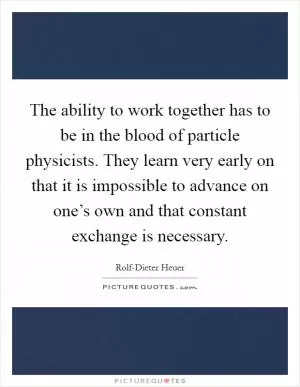 The ability to work together has to be in the blood of particle physicists. They learn very early on that it is impossible to advance on one’s own and that constant exchange is necessary Picture Quote #1