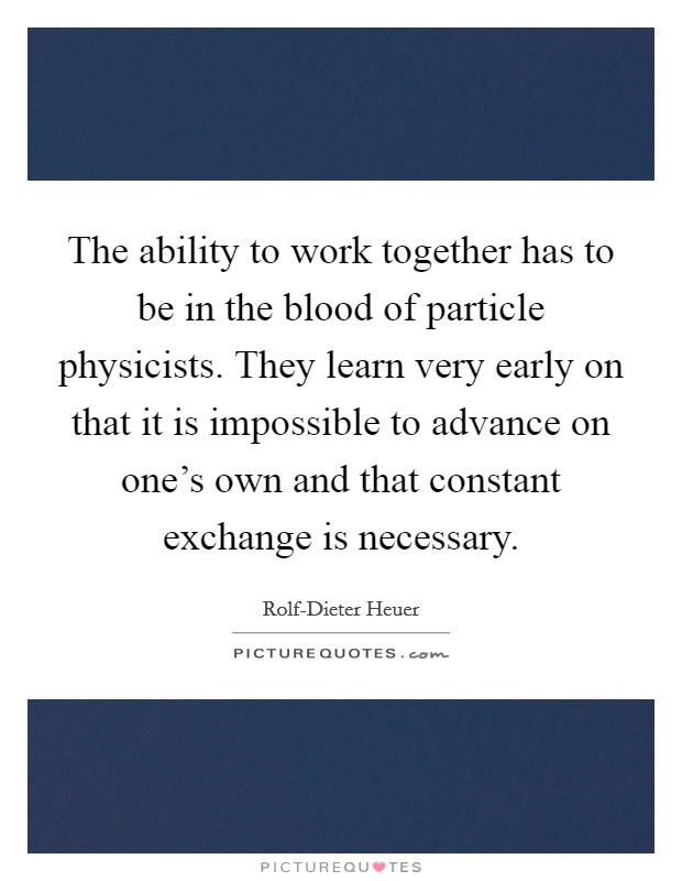 The ability to work together has to be in the blood of particle physicists. They learn very early on that it is impossible to advance on one's own and that constant exchange is necessary Picture Quote #1
