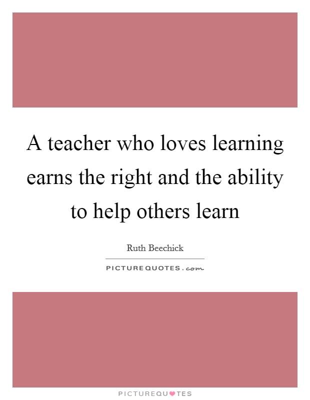 A teacher who loves learning earns the right and the ability to help others learn Picture Quote #1