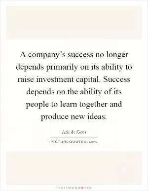 A company’s success no longer depends primarily on its ability to raise investment capital. Success depends on the ability of its people to learn together and produce new ideas Picture Quote #1