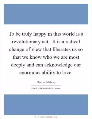 To be truly happy in this world is a revolutionary act...It is a radical change of view that liberates us so that we know who we are most deeply and can acknowledge our enormous ability to love Picture Quote #1