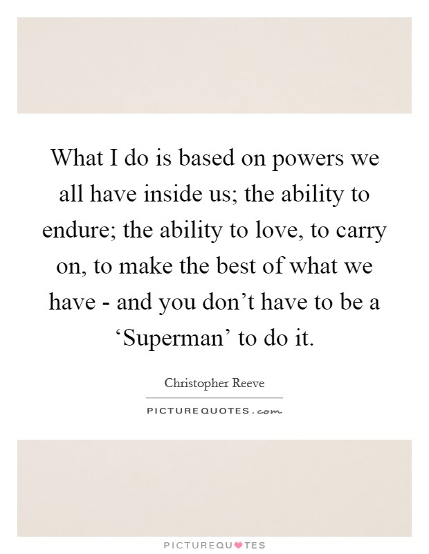 What I do is based on powers we all have inside us; the ability to endure; the ability to love, to carry on, to make the best of what we have - and you don't have to be a ‘Superman' to do it Picture Quote #1