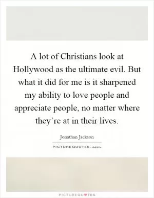 A lot of Christians look at Hollywood as the ultimate evil. But what it did for me is it sharpened my ability to love people and appreciate people, no matter where they’re at in their lives Picture Quote #1