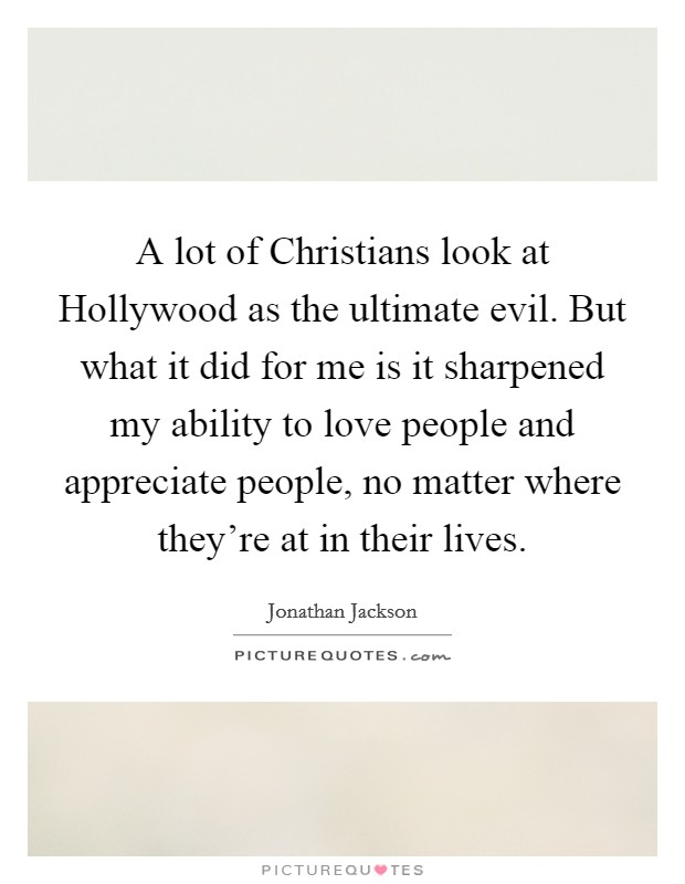 A lot of Christians look at Hollywood as the ultimate evil. But what it did for me is it sharpened my ability to love people and appreciate people, no matter where they're at in their lives Picture Quote #1