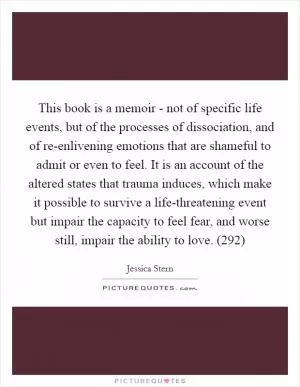 This book is a memoir - not of specific life events, but of the processes of dissociation, and of re-enlivening emotions that are shameful to admit or even to feel. It is an account of the altered states that trauma induces, which make it possible to survive a life-threatening event but impair the capacity to feel fear, and worse still, impair the ability to love. (292) Picture Quote #1