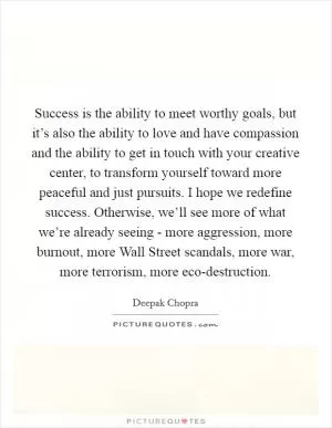 Success is the ability to meet worthy goals, but it’s also the ability to love and have compassion and the ability to get in touch with your creative center, to transform yourself toward more peaceful and just pursuits. I hope we redefine success. Otherwise, we’ll see more of what we’re already seeing - more aggression, more burnout, more Wall Street scandals, more war, more terrorism, more eco-destruction Picture Quote #1
