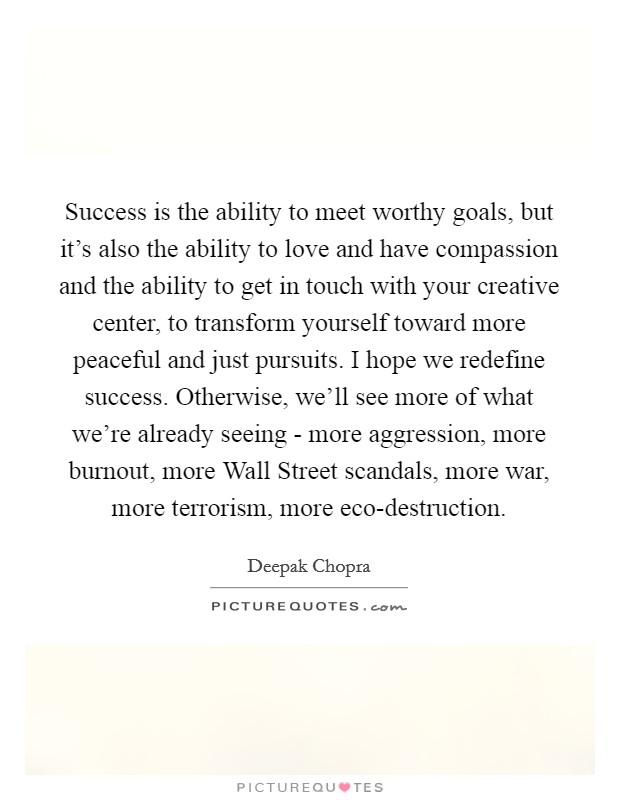 Success is the ability to meet worthy goals, but it's also the ability to love and have compassion and the ability to get in touch with your creative center, to transform yourself toward more peaceful and just pursuits. I hope we redefine success. Otherwise, we'll see more of what we're already seeing - more aggression, more burnout, more Wall Street scandals, more war, more terrorism, more eco-destruction Picture Quote #1