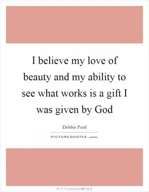 I believe my love of beauty and my ability to see what works is a gift I was given by God Picture Quote #1