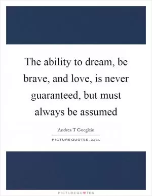 The ability to dream, be brave, and love, is never guaranteed, but must always be assumed Picture Quote #1