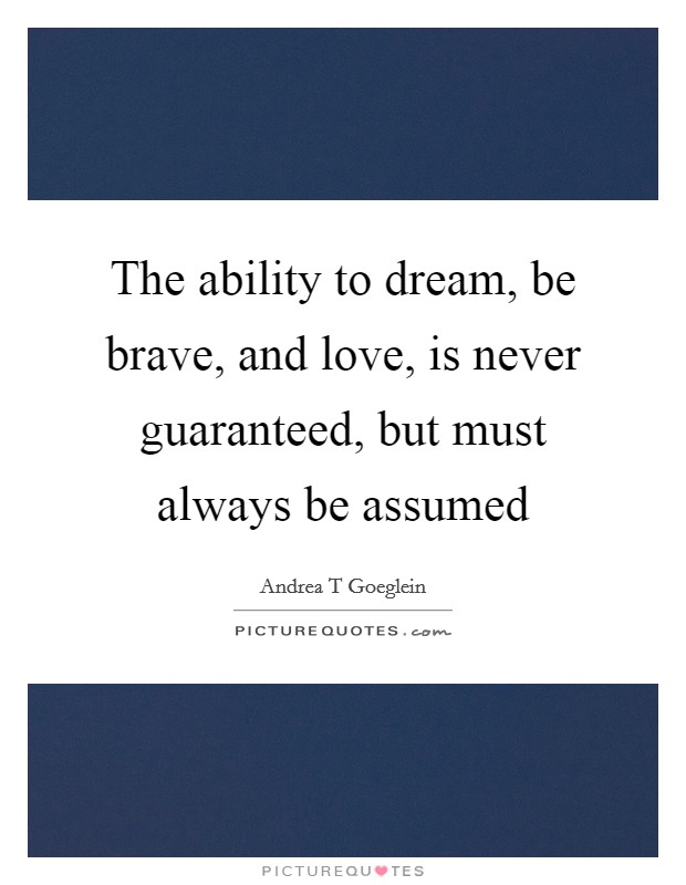 The ability to dream, be brave, and love, is never guaranteed, but must always be assumed Picture Quote #1