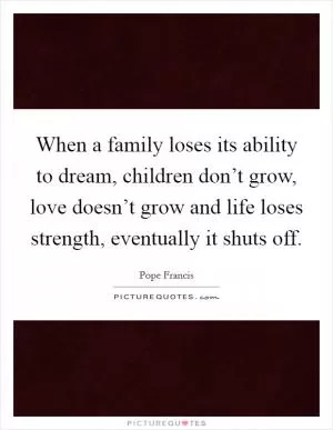 When a family loses its ability to dream, children don’t grow, love doesn’t grow and life loses strength, eventually it shuts off Picture Quote #1
