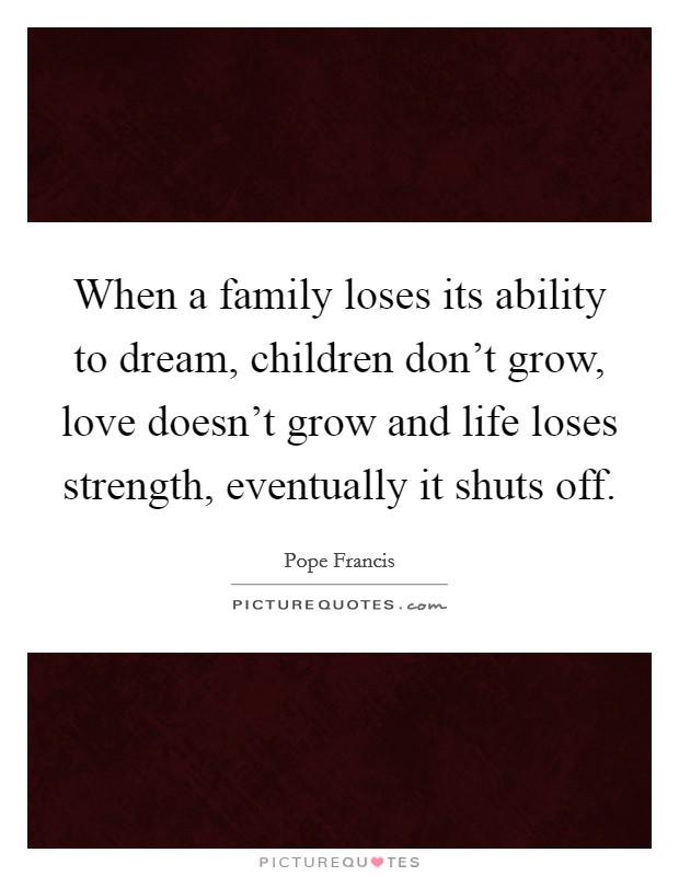 When a family loses its ability to dream, children don't grow, love doesn't grow and life loses strength, eventually it shuts off Picture Quote #1