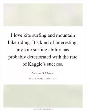 I love kite surfing and mountain bike riding. It’s kind of interesting; my kite surfing ability has probably deteriorated with the rate of Kaggle’s success Picture Quote #1