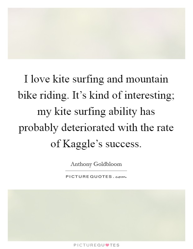 I love kite surfing and mountain bike riding. It's kind of interesting; my kite surfing ability has probably deteriorated with the rate of Kaggle's success Picture Quote #1