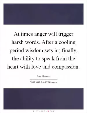 At times anger will trigger harsh words. After a cooling period wisdom sets in; finally, the ability to speak from the heart with love and compassion Picture Quote #1