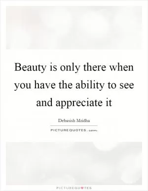 Beauty is only there when you have the ability to see and appreciate it Picture Quote #1