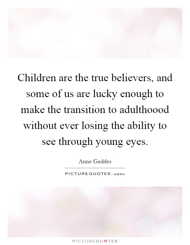 Children are the true believers, and some of us are lucky enough to make the transition to adulthoood without ever losing the ability to see through young eyes Picture Quote #1