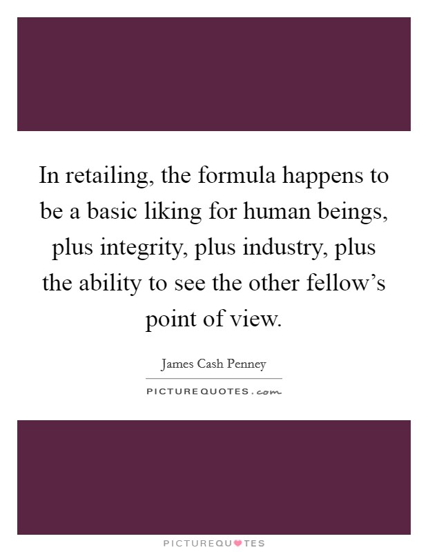 In retailing, the formula happens to be a basic liking for human beings, plus integrity, plus industry, plus the ability to see the other fellow's point of view Picture Quote #1
