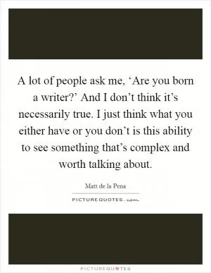 A lot of people ask me, ‘Are you born a writer?’ And I don’t think it’s necessarily true. I just think what you either have or you don’t is this ability to see something that’s complex and worth talking about Picture Quote #1