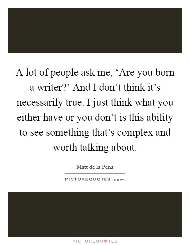A lot of people ask me, ‘Are you born a writer?' And I don't think it's necessarily true. I just think what you either have or you don't is this ability to see something that's complex and worth talking about Picture Quote #1