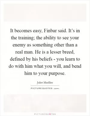 It becomes easy, Finbar said. It’s in the training; the ability to see your enemy as something other than a real man. He is a lesser breed, defined by his beliefs - you learn to do with him what you will, and bend him to your purpose Picture Quote #1