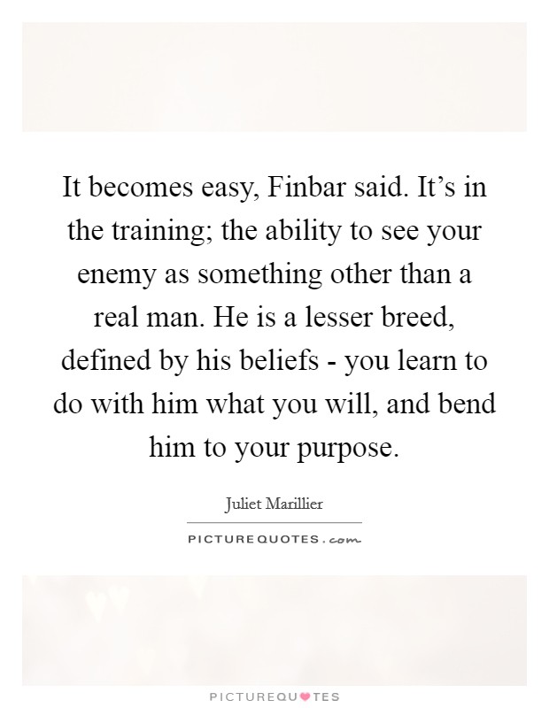 It becomes easy, Finbar said. It's in the training; the ability to see your enemy as something other than a real man. He is a lesser breed, defined by his beliefs - you learn to do with him what you will, and bend him to your purpose Picture Quote #1