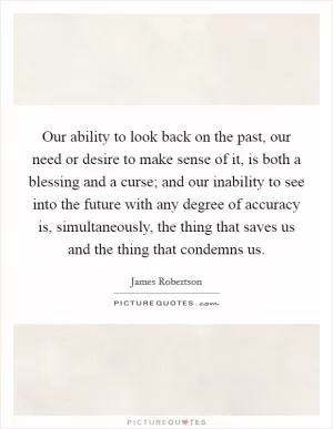 Our ability to look back on the past, our need or desire to make sense of it, is both a blessing and a curse; and our inability to see into the future with any degree of accuracy is, simultaneously, the thing that saves us and the thing that condemns us Picture Quote #1