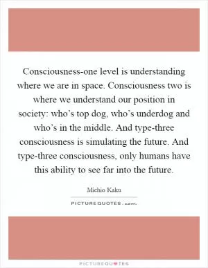 Consciousness-one level is understanding where we are in space. Consciousness two is where we understand our position in society: who’s top dog, who’s underdog and who’s in the middle. And type-three consciousness is simulating the future. And type-three consciousness, only humans have this ability to see far into the future Picture Quote #1