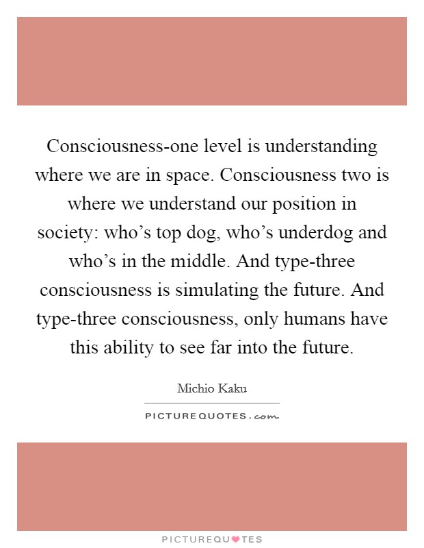 Consciousness-one level is understanding where we are in space. Consciousness two is where we understand our position in society: who's top dog, who's underdog and who's in the middle. And type-three consciousness is simulating the future. And type-three consciousness, only humans have this ability to see far into the future Picture Quote #1
