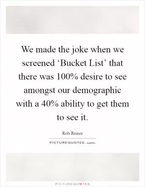 We made the joke when we screened ‘Bucket List’ that there was 100% desire to see amongst our demographic with a 40% ability to get them to see it Picture Quote #1